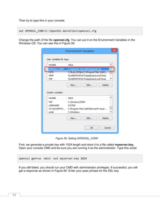 77
Then try to type this in your console:
Change the path of the file openssl.cfg. You can put it on the Environment Variables in the
Windows OS. You can see this in Figure 59.
Setting OPENSSL_CONFFigure 59:
First, we generate a private key with 1024 length and store it to a file called myserver.key.
Open your console CMD and be sure you are running it as the administrator. Type this script:
If you still failed, you should run your CMD with administrator privileges. If successful, you will
get a response as shown in Figure 60. Enter your pass phrase for the SSL key.
set OPENSSL_CONF=C:OpenSSL-Win32binopenssl.cfg
openssl genrsa -des3 -out myserver.key 1024
 