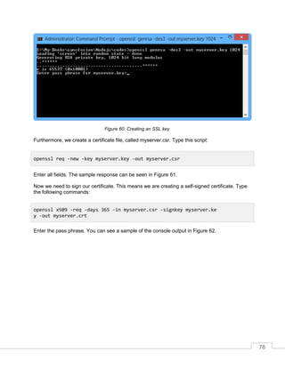 78
Creating an SSL keyFigure 60:
Furthermore, we create a certificate file, called myserver.csr. Type this script:
Enter all fields. The sample response can be seen in Figure 61.
Now we need to sign our certificate. This means we are creating a self-signed certificate. Type
the following commands:
Enter the pass phrase. You can see a sample of the console output in Figure 62.
openssl req -new -key myserver.key -out myserver.csr
openssl x509 -req -days 365 -in myserver.csr -signkey myserver.ke
y -out myserver.crt
 