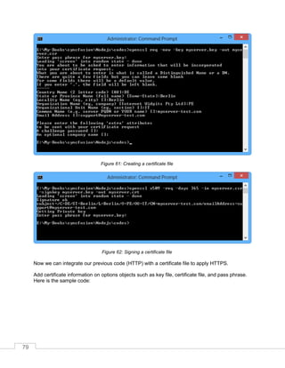 79
Creating a certificate fileFigure 61:
Signing a certificate fileFigure 62:
Now we can integrate our previous code (HTTP) with a certificate file to apply HTTPS.
Add certificate information on options objects such as key file, certificate file, and pass phrase.
Here is the sample code:
 