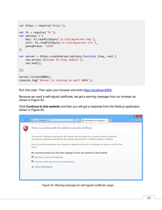 80
Run this code. Then open your browser and write https://localhost:8084/.
Because we used a self-signed certificate, we get a warning message from our browser as
shown in Figure 63.
Click Continue to this website and then you will get a response from the Node.js application,
shown in Figure 64.
Warning message for self-signed certificate usageFigure 63:
var https = require('https');
var fs = require('fs');
var options = {
key: fs.readFileSync('e:/ssl/myserver.key'),
cert: fs.readFileSync('e:/ssl/myserver.crt'),
passphrase: '1234'
};
var server = https.createServer(options,function (req, res) {
res.write('Welcome to http nodejs');
res.end();
});
server.listen(8084);
console.log('Server is running on port 8084');
 