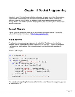 86
Chapter 11 Socket Programming
A socket is one of the most fundamental technologies of computer networking. Sockets allow
applications to communicate using standard mechanisms built into network hardware and
operating systems. In this chapter, we will learn how to create a socket application using
Node.js. Please note that the content in this chapter assumes you already know the basics of
socket programming.
Socket Module
We can create an application based on the socket stack using a net module. You can find
further information on net modules at http://nodejs.org/api/net.html.
Hello World
To get started, we create a simple application to get a list of IP addresses from the local
machine. We can use the os module and call networkInterfaces() to get a list of network
interfaces in our local machine. Each network interface provides information about an IP
address.
Here is a code sample:
This code describes profiling for local networks. Run this code. The sample program output can
be seen in Figure 69.
var os = require('os');
var interfaces = os.networkInterfaces();
for (item in interfaces) {
console.log('Network interface name: ' + item);
for (att in interfaces[item]) {
var address = interfaces[item][att];
console.log('Family: ' + address.family);
console.log('IP Address: ' + address.address);
console.log('Is Internal: ' + address.internal);
console.log('');
}
console.log('==================================');
}
 