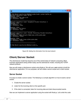 87
Getting the information from the local networkFigure 69:
Client/Server Socket
The client/server model has become one of the central ideas of network computing. Most
business applications being written today use the client/server model, including the TCP/IP
network protocol.
Now we will create a client/server socket using Node.js. We will use a net module to build the
client/server application. For our purposes, we will create a server socket and a client socket.
Server Socket
It is easy to create a server socket. The following is a simple algorithm on how to build a server
socket:
1. Create the server socket.
2. Listen for the incoming client on the specific port.
3. If the client is connected, listen for incoming data and client disconnected events.
Now we can implement a server application using the socket with Node.js. Let’s write this code:
 