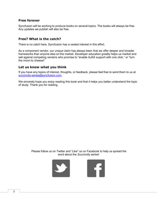 9
Free forever
Syncfusion will be working to produce books on several topics. The books will always be free.
Any updates we publish will also be free.
Free? What is the catch?
There is no catch here. Syncfusion has a vested interest in this effort.
As a component vendor, our unique claim has always been that we offer deeper and broader
frameworks than anyone else on the market. Developer education greatly helps us market and
sell against competing vendors who promise to “enable AJAX support with one click,” or “turn
the moon to cheese!”
Let us know what you think
If you have any topics of interest, thoughts, or feedback, please feel free to send them to us at
succinctly-series@syncfusion.com.
We sincerely hope you enjoy reading this book and that it helps you better understand the topic
of study. Thank you for reading.
Please follow us on Twitter and “Like” us on Facebook to help us spread the
word about the Succinctly series!
 