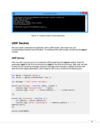 92
Program output of client applicationFigure 71:
UDP Socket
We can create a client/server application with a UDP socket. This means we use
connectionless-oriented communication. To implement the UDP socket, we will use the dgram
module.
UDP Server
First, we call createSocket() to create the UDP socket from the dgram module. Pass the
parameter udp4 for the IPv4 environment or udp6 for the IPv6 environment. After that, we start
to listen for the incoming message using the message event and get a callback function with
data and client object parameters. Don't forget to call bind() to bind to the listening port.
var dgram = require('dgram');
var server = dgram.createSocket('udp4');
var message = 'this server message';
server.on('message', function (data, client) {
console.log('received data: ' + data);
console.log('client ' + client.address + ':' + client.port);
});
server.on('listening', function () {
var address = server.address();
console.log('server listening on ' + address.address + ':' +
address.port);
});
server.bind(9094);
 
