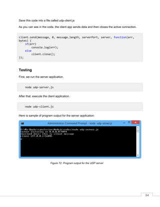 94
Save this code into a file called udp-client.js
As you can see in the code, the client app sends data and then closes the active connection.
Testing
First, we run the server application.
After that, execute the client application.
Here is sample of program output for the server application:
Program output for the UDP serverFigure 72:
client.send(message, 0, message.length, serverPort, server, function(err,
bytes) {
if(err)
console.log(err);
else
client.close();
});
node udp-server.js
node udp-client.js
 