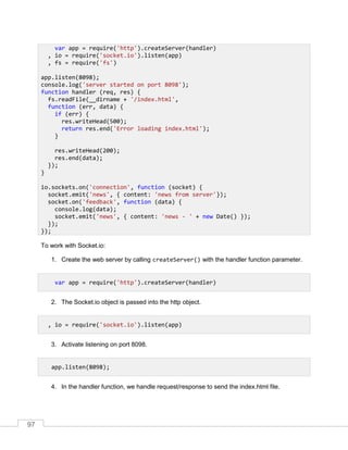 97
To work with Socket.io:
1. Create the web server by calling createServer() with the handler function parameter.
2. The Socket.io object is passed into the http object.
3. Activate listening on port 8098.
4. In the handler function, we handle request/response to send the index.html file.
var app = require('http').createServer(handler)
, io = require('socket.io').listen(app)
, fs = require('fs')
app.listen(8098);
console.log('server started on port 8098');
function handler (req, res) {
fs.readFile(__dirname + '/index.html',
function (err, data) {
if (err) {
res.writeHead(500);
return res.end('Error loading index.html');
}
res.writeHead(200);
res.end(data);
});
}
io.sockets.on('connection', function (socket) {
socket.emit('news', { content: 'news from server'});
socket.on('feedback', function (data) {
console.log(data);
socket.emit('news', { content: 'news - ' + new Date() });
});
});
var app = require('http').createServer(handler)
, io = require('socket.io').listen(app)
app.listen(8098);
 