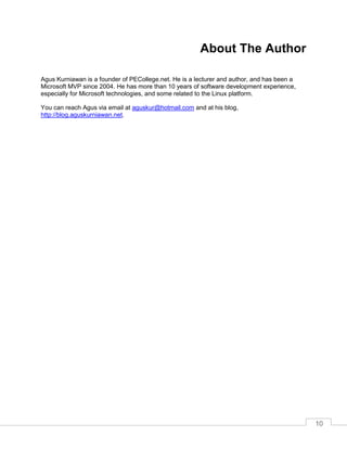 10
About The Author
Agus Kurniawan is a founder of PECollege.net. He is a lecturer and author, and has been a
Microsoft MVP since 2004. He has more than 10 years of software development experience,
especially for Microsoft technologies, and some related to the Linux platform.
You can reach Agus via email at aguskur@hotmail.com and at his blog,
http://blog.aguskurniawan.net.
 