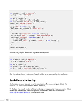 101
Basically, we just pass the express object into the http object.
Run this code and open the browser. You will get the same response from the application.
Real-Time Monitoring
Socket.io can be used to create a real-time application. The server can push data to the
browser. The browser also can send data to the server.
To illustrate this, we will create real-time monitoring. In this scenario, the server pushes data to
the browser. The browser will render graphics based on the data. Use the flot library
(https://code.google.com/p/flot/) to visualize the data.
var express = require('express')
, http = require('http');
var app = express();
var server = http.createServer(app);
var io = require('socket.io').listen(server);
console.log('server started');
app.get('/', function(req,res){
res.sendfile(__dirname + '/index.html');
});
io.sockets.on('connection', function (socket) {
socket.emit('news', { content: 'news from server'});
socket.on('feedback', function (data) {
console.log(data);
socket.emit('news', { content: 'news - ' + new Date() });
});
});
server.listen(8098);
var express = require('express')
, http = require('http');
var app = express();
var server = http.createServer(app);
var io = require('socket.io').listen(server);
 
