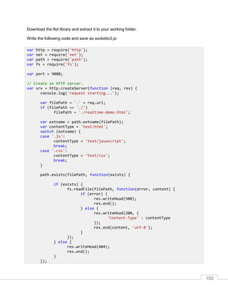 102
Download the flot library and extract it to your working folder.
Write the following code and save as socketio3.js:
var http = require('http');
var net = require('net');
var path = require('path');
var fs = require('fs');
var port = 9088;
// Create an HTTP server.
var srv = http.createServer(function (req, res) {
console.log('request starting...');
var filePath = '.' + req.url;
if (filePath == './')
filePath = './realtime-demo.html';
var extname = path.extname(filePath);
var contentType = 'text/html';
switch (extname) {
case '.js':
contentType = 'text/javascript';
break;
case '.css':
contentType = 'text/css';
break;
}
path.exists(filePath, function(exists) {
if (exists) {
fs.readFile(filePath, function(error, content) {
if (error) {
res.writeHead(500);
res.end();
} else {
res.writeHead(200, {
'Content-Type' : contentType
});
res.end(content, 'utf-8');
}
});
} else {
res.writeHead(404);
res.end();
}
});
 
