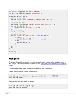 107
MongoDB
To access MongoDB, we can use the node-mongodb-native module as the database driver.
You can get further information about this module at https://github.com/christkv/node-mongodb-
native.
First, install MongoDB. If you have already installed it, skip these steps.
For the Ubuntu platform, update the repository:
Install MongoDB and its driver for Node.js:
var sqlite3 = require('sqlite3').verbose();
var db = new sqlite3.Database('mydatabase');
db.serialize(function(){
// Create the table.
db.run('CREATE TABLE customer(id NUMERIC,name TEXT)');
// Insert the data.
var query = db.prepare('INSERT INTO customer VALUES(?,?)');
for(var i=0;i<5;i++){
query.run(i+1,'customer ' + (i+1));
}
query.finalize();
// Select the data.
db.each('SELECT * FROM customer', function(err,row){
if(!err){
console.log(row.id + '----' + row.name);
}else{
console.log(err);
}
});
});
db.close();
sudo apt-key adv --keyserver keyserver.ubuntu.com --recv 7F0CEB10
sudo apt-get update
sudo apt-get install mongodb-10gen
sudo npm install mongodb
 