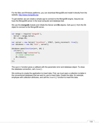 108
For the Mac and Windows platforms, you can download MongoDB and install it directly from the
website, http://www.mongodb.org/.
To get started, we can create a simple app to connect to the MongoDB engine. Assume we
have the MongoDB server in the local computer and database test.
We use the mongodb module and initiate the Server and Db objects. Call open() from the Db
object to connect to the MongoDB server.
The open() function gives a callback with the parameter error and database object. To close
the database connection, call close().
We continue to create the application to insert data. First, we must open a collection (a table in
the conventional database) that we want to use to insert data. Create the data, for example,
employee with collection attributes, and call the insert() function to insert the data.
var mongo = require('mongodb'),
Server = mongo.Server,
Db = mongo.Db;
var server = new Server('localhost', 27017, {auto_reconnect: true});
var database = new Db('test', server);
database.open(function(err, db) {
if(!err) {
console.log("connected");
// close connection
db.close();
}
});
 