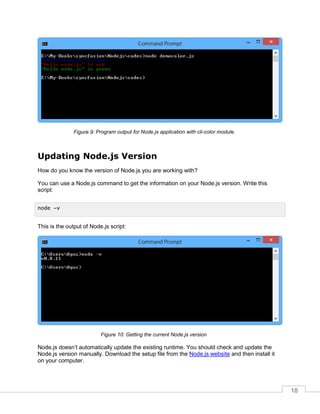 18
Program output for Node.js application with cli-color module.
Updating Node.js Version
How do you know the version of Node.js you are working with?
You can use a Node.js command to get the information on your Node.js version. Write this
script:
This is the output of Node.js script:
Getting the current Node.js version
Node.js doesn’t automatically update the existing runtime. You should check and update the
Node.js version manually. Download the setup file from the Node.js website and then install it
on your computer.
node –v
 