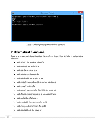 23
The program output for arithmetic operations
Mathematical Functions
Node.js provides a math library based on the JavaScript library. Here is the list of mathematical
functions:
 Math.abs(a), the absolute value of a
 Math.acos(a), arc cosine of a
 Math.asin(a), arc sine of a
 Math.atan(a), arc tangent of a
 Math.atan2(a,b), arc tangent of a/b
 Math.ceil(a), integer closest to a and not less than a
 Math.cos(a), cosine of a
 Math.exp(a), exponent of a (Math.E to the power a)
 Math.floor(a), integer closest to a, not greater than a
 Math.log(a), log of a base e
 Math.max(a,b), the maximum of a and b
 Math.min(a,b), the minimum of a and b
 Math.pow(a,b), a to the power b
 