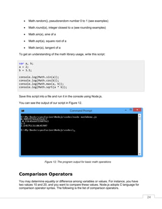 24
 Math.random(), pseudorandom number 0 to 1 (see examples)
 Math.round(a), integer closest to a (see rounding examples)
 Math.sin(a), sine of a
 Math.sqrt(a), square root of a
 Math.tan(a), tangent of a
To get an understanding of the math library usage, write this script:
Save this script into a file and run it in the console using Node.js.
You can see the output of our script in Figure 12.
The program output for basic math operations
Comparison Operators
You may determine equality or difference among variables or values. For instance, you have
two values 10 and 20, and you want to compare these values. Node.js adopts C language for
comparison operator syntax. The following is the list of comparison operators.
var a, b;
a = 2;
b = 3.5;
console.log(Math.sin(a));
console.log(Math.cos(b));
console.log(Math.max(a, b));
console.log(Math.sqrt(a * b));
 