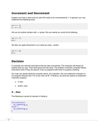 27
Increment and Decrement
Imagine you have a value and you want this value to be incremented by 1. In general, you may
implement the following script:
We can do another solution with ++ syntax. We can rewrite our script to the following:
We also can apply decrement in our value by using – syntax:
Decision
A computer can execute instructions that are clear and precise. The computer will always do
exactly what you say. That’s both good and bad news. The problem is that the computer follows
instructions even if they are absurd; it has no judgment with which to question anything.
Our code can decide what the computer will do. It's a decision. We can implement a decision in
our program behavior like "if A is true, then do B". In Node.js, we have two options to implement
a decision program:
 if..then
 switch..case
if… then
The following is syntax for decision in Node.js:
var a = 5;
a = a + 1;
var a = 5;
a++;
var b = 8;
b++;
if(condition){
do_something_a;
}else {
do_something_b;
}
 