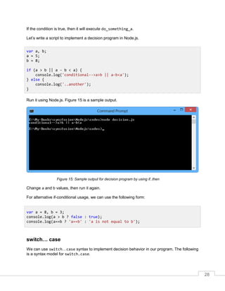 28
If the condition is true, then it will execute do_something_a.
Let’s write a script to implement a decision program in Node.js.
Run it using Node.js. Figure 15 is a sample output.
Sample output for decision program by using if..then
Change a and b values, then run it again.
For alternative if-conditional usage, we can use the following form:
switch… case
We can use switch…case syntax to implement decision behavior in our program. The following
is a syntax model for switch..case.
var a, b;
a = 5;
b = 8;
if (a > b || a - b < a) {
console.log('conditional-->a>b || a-b<a');
} else {
console.log('..another');
}
var a = 8, b = 3;
console.log(a > b ? false : true);
console.log(a==b ? 'a==b' : 'a is not equal to b');
 