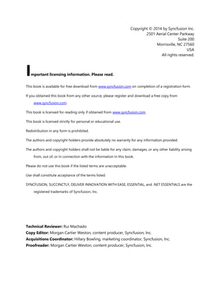 3
Copyright © 2014 by Syncfusion Inc.
2501 Aerial Center Parkway
Suite 200
Morrisville, NC 27560
USA
All rights reserved.
mportant licensing information. Please read.
This book is available for free download from www.syncfusion.com on completion of a registration form.
If you obtained this book from any other source, please register and download a free copy from
www.syncfusion.com.
This book is licensed for reading only if obtained from www.syncfusion.com.
This book is licensed strictly for personal or educational use.
Redistribution in any form is prohibited.
The authors and copyright holders provide absolutely no warranty for any information provided.
The authors and copyright holders shall not be liable for any claim, damages, or any other liability arising
from, out of, or in connection with the information in this book.
Please do not use this book if the listed terms are unacceptable.
Use shall constitute acceptance of the terms listed.
SYNCFUSION, SUCCINCTLY, DELIVER INNOVATION WITH EASE, ESSENTIAL, and .NET ESSENTIALS are the
registered trademarks of Syncfusion, Inc.
Technical Reviewer: Rui Machado
Copy Editor: Morgan Cartier Weston, content producer, Syncfusion, Inc.
Acquisitions Coordinator: Hillary Bowling, marketing coordinator, Syncfusion, Inc.
Proofreader: Morgan Cartier Weston, content producer, Syncfusion, Inc.
I
 