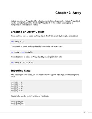32
Chapter 3 Array
Node.js provides an Array object for collection manipulation. In general, a Node.js Array object
has the same behavior with a JavaScript Array object. In this section, we are going to
manipulate an Array object in Node.js
Creating an Array Object
There are three ways to create an Array object. The first is simply by typing the array object.
Option two is to create an Array object by instantiating the Array object.
The last option is to create an Array object by inserting collection data.
Inserting Data
After creating an Array object, we can insert data. Use [] with index if you want to assign the
value.
You can also use the push() function to insert data.
var array = [];
var array = new Array();
var array = [3,5,12,8,7];
array[0] = 3;
array[1] = 5;
array[2] = 12;
array[3] = 8;
array[4] = 7;
array.push(10);
array.push(18);
 