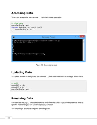 33
Accessing Data
To access array data, you can use [] with data index parameter.
Showing array data
Updating Data
To update an item of array data, you can use [] with data index and thus assign a new value.
Removing Data
You can use the pop() function to remove data from the Array. If you want to remove data by
specific index then you can use the splice()function.
The following is a sample script for removing data:
// show data
console.log(array);
for(var i=0;i<array.length;i++){
console.log(array[i]);
}
// edit
array[2] = -2;
array[3] = 5;
console.log(array);
 