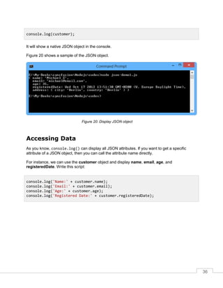 36
It will show a native JSON object in the console.
Figure 20 shows a sample of the JSON object.
Display JSON object
Accessing Data
As you know, console.log() can display all JSON attributes. If you want to get a specific
attribute of a JSON object, then you can call the attribute name directly.
For instance, we can use the customer object and display name, email, age, and
registeredDate. Write this script:
console.log(customer);
console.log('Name:' + customer.name);
console.log('Email:' + customer.email);
console.log('Age:' + customer.age);
console.log('Registered Date:' + customer.registeredDate);
 