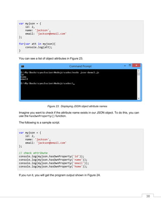 38
You can see a list of object attributes in Figure 23.
Displaying JSON object attribute names
Imagine you want to check if the attribute name exists in our JSON object. To do this, you can
use the hasOwnProperty() function.
The following is a sample script.
If you run it, you will get the program output shown in Figure 24.
var myjson = {
id: 2,
name: 'jackson',
email: 'jackson@email.com'
};
for(var att in myjson){
console.log(att);
}
var myjson = {
id: 2,
name: 'jackson',
email: 'jackson@email.com'
};
// check attribute
console.log(myjson.hasOwnProperty('id'));
console.log(myjson.hasOwnProperty('name'));
console.log(myjson.hasOwnProperty('email'));
console.log(myjson.hasOwnProperty('home'));
 