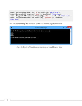 43
You can see details[0]. This means we want to use the array object with index 0.
Checking if the attribute name exists or not in a JSON array object
console.log(productTransaction['id']== undefined? false:true);
console.log(productTransaction['name']== undefined? false:true);
console.log(productTransaction.details[0]['code']== undefined? false:true);
console.log(productTransaction.details[0]['approved']== undefined?
false:true);
 