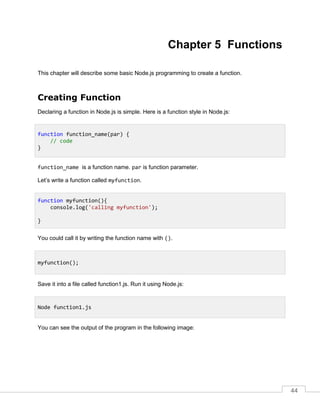44
Chapter 5 Functions
This chapter will describe some basic Node.js programming to create a function.
Creating Function
Declaring a function in Node.js is simple. Here is a function style in Node.js:
function_name is a function name. par is function parameter.
Let’s write a function called myfunction.
You could call it by writing the function name with ().
Save it into a file called function1.js. Run it using Node.js:
You can see the output of the program in the following image:
function function_name(par) {
// code
}
function myfunction(){
console.log('calling myfunction');
}
myfunction();
Node function1.js
 