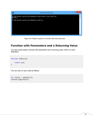 46
Program output for a function with returning value
Function with Parameters and a Returning Value
You also could create a function with parameters and a returning value. Here is a code
illustration:
You can use it in your code as follows:
function add(a,b){
return a+b;
}
var result = add(10,15);
console.log(result);
 