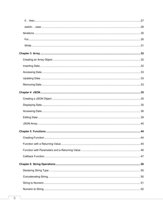 5
if… then................................................................................................................................................27
switch… case.......................................................................................................................................28
Iterations ................................................................................................................................................30
For........................................................................................................................................................30
While....................................................................................................................................................31
Chapter 3 Array ........................................................................................................................................32
Creating an Array Object .......................................................................................................................32
Inserting Data.........................................................................................................................................32
Accessing Data ......................................................................................................................................33
Updating Data ........................................................................................................................................33
Removing Data ......................................................................................................................................33
Chapter 4 JSON........................................................................................................................................35
Creating a JSON Object ........................................................................................................................35
Displaying Data......................................................................................................................................35
Accessing Data ......................................................................................................................................36
Editing Data ...........................................................................................................................................39
JSON Array............................................................................................................................................40
Chapter 5 Functions ................................................................................................................................44
Creating Function...................................................................................................................................44
Function with a Returning Value............................................................................................................45
Function with Parameters and a Returning Value .................................................................................46
Callback Function ..................................................................................................................................47
Chapter 6 String Operations ...................................................................................................................50
Declaring String Type ............................................................................................................................50
Concatenating String .............................................................................................................................50
String to Numeric ...................................................................................................................................51
Numeric to String ...................................................................................................................................52
 