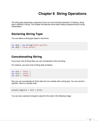 50
Chapter 6 String Operations
The string type represents a sequence of zero or more Unicode characters. In Node.js, string
type is defined in String. This chapter will describe some basic Node.js programming for string
manipulation.
Declaring String Type
You can define a string type object in two forms.
Concatenating String
If you have a list of string data, you can concatenate it into one string.
For instance, you have a list of string data as follows:
Now you can concatenate all of the data into one variable with a string type. You can use the +
operator. Here is a sample code:
You can see a sample of program output for this code in the following image:
var obj1 = new String("hello world");
var obj2 = "hello world";
var str1 = 'hello ';
var str2 = 'world ';
var str3 = 'nodejs';
console.log(str1 + str2 + str3);
 