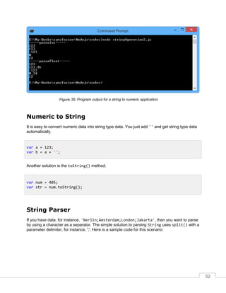 52
Program output for a string to numeric application
Numeric to String
It is easy to convert numeric data into string type data. You just add '' and get string type data
automatically.
Another solution is the toString() method.
String Parser
If you have data, for instance, 'Berlin;Amsterdam;London;Jakarta', then you want to parse
by using a character as a separator. The simple solution to parsing String uses split() with a
parameter delimiter, for instance, ';'. Here is a sample code for this scenario:
var a = 123;
var b = a + '';
var num = 405;
var str = num.toString();
 