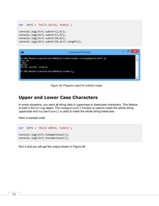 55
Program output for substr() usage
Upper and Lower Case Characters
In some situations, you want all string data in uppercase or lowercase characters. This feature
is built in the String object. The toUpperCase() function is used to make the whole string
uppercase and toLowerCase() is used to make the whole string lowercase.
Here is sample code:
Run it and you will get the output shown in Figure 40.
var str1 = 'hello world, nodejs';
console.log(str1.substr(2,6));
console.log(str1.substr(5,4));
console.log(str1.substr(0,6));
console.log(str1.substr(0,str1.length));
var str1 = 'Hello WORLD, nodejs';
console.log(str1.toUpperCase());
console.log(str1.toLowerCase());
 