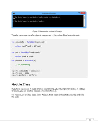 60
Consuming module in Node.js
You also can create many functions to be exported in the module. Here is sample code:
Module Class
If you have experience in object-oriented programming, you may implement a class in Node.js.
Of course, you can create a class as a module in Node.js.
For instance, we create a class, called Account. First, create a file called Account.js and write
this code:
var calculate = function(numA,numB){
return numA*numB + 10*numB;
}
var add = function(numA,numB){
return numA + numB;
}
var perform = function(){
// do something
}
exports.calculate = calculate;
exports.add = add;
exports.perform = perform;
 