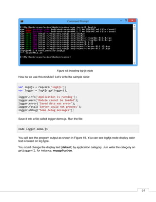 64
Installing log4js-node
How do we use this module? Let’s write the sample code:
Save it into a file called logger-demo.js. Run the file:
You will see the program output as shown in Figure 49. You can see log4js-node display color
text is based on log type.
You could change the display text (default) by application category. Just write the category on
getLogger(), for instance, myapplication.
var log4js = require('log4js');
var logger = log4js.getLogger();
logger.info('Application is running');
logger.warn('Module cannot be loaded');
logger.error('Saved data was error');
logger.fatal('Server could not process');
logger.debug("Some debug messages");
node logger-demo.js
 
