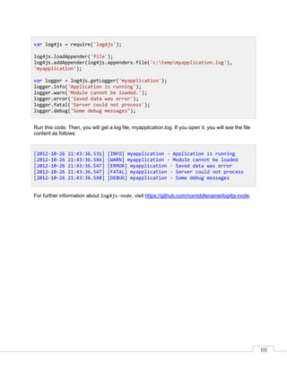 66
Run this code. Then, you will get a log file, myapplication.log. If you open it, you will see the file
content as follows:
For further information about log4js-node, visit https://github.com/nomiddlename/log4js-node.
var log4js = require('log4js');
log4js.loadAppender('file');
log4js.addAppender(log4js.appenders.file('c:tempmyapplication.log'),
'myapplication');
var logger = log4js.getLogger('myapplication');
logger.info('Application is running');
logger.warn('Module cannot be loaded.');
logger.error('Saved data was error');
logger.fatal('Server could not process');
logger.debug("Some debug messages");
[2012-10-26 21:43:36.531] [INFO] myapplication - Application is running
[2012-10-26 21:43:36.546] [WARN] myapplication - Module cannot be loaded
[2012-10-26 21:43:36.547] [ERROR] myapplication - Saved data was error
[2012-10-26 21:43:36.547] [FATAL] myapplication - Server could not process
[2012-10-26 21:43:36.548] [DEBUG] myapplication - Some debug messages
 