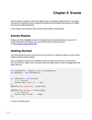 67
Chapter 9 Events
Events enable an object to notify other objects when something of interest occurs. The object
that sends (or raises) the event is called the publisher and the objects that receive (or handle)
the event are called subscribers.
In this chapter, we're going to learn events implementation using Node.js.
Events Module
Node.js provides an events module to manipulate communication based on an event. For
further information this module, you can visit the events module document
on http://nodejs.org/api/events.html.
Getting Started
Let's start writing the event code. We use the EventEmitter object to create our events. Don't
forget to load the events module.
First, we prepare a function as a callback function and pass it into the on() function from
the EventEmitter object. Here is sample code if the caller sends an event message that is the
same with on():
To test it, write this script:
var EventEmitter = require('events').EventEmitter;
var myEmitter = new EventEmitter;
var connection = function(id){
// do something
console.log('client id: ' + id);
};
myEmitter.on('connection', connection);
myEmitter.on('message', function(msg){
// do something
console.log('message: ' + msg);
});
 