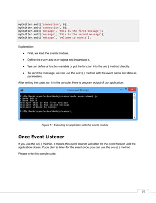 68
Explanation:
 First, we load the events module.
 Define the EventEmitter object and instantiate it.
 We can define a function variable or put the function into the on() method directly.
 To send the message, we can use the emit() method with the event name and data as
parameters.
After writing the code, run it in the console. Here is program output of our application:
Executing an application with the events module
Once Event Listener
If you use the on() method, it means this event listener will listen for the event forever until the
application closes. If you plan to listen for the event once, you can use the once() method.
Please write this sample code:
myEmitter.emit('connection', 6);
myEmitter.emit('connection', 8);
myEmitter.emit('message', 'this is the first message');
myEmitter.emit('message', 'this is the second message');
myEmitter.emit('message', 'welcome to nodejs');
 