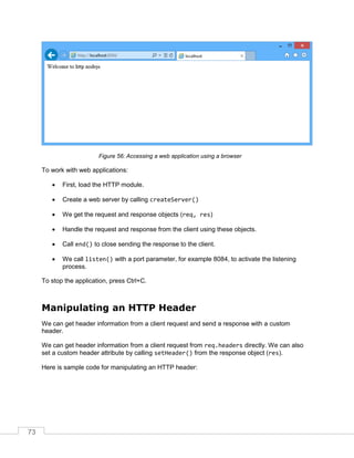 73
Accessing a web application using a browser
To work with web applications:
 First, load the HTTP module.
 Create a web server by calling createServer()
 We get the request and response objects (req, res)
 Handle the request and response from the client using these objects.
 Call end() to close sending the response to the client.
 We call listen() with a port parameter, for example 8084, to activate the listening
process.
To stop the application, press Ctrl+C.
Manipulating an HTTP Header
We can get header information from a client request and send a response with a custom
header.
We can get header information from a client request from req.headers directly. We can also
set a custom header attribute by calling setHeader() from the response object (res).
Here is sample code for manipulating an HTTP header:
 