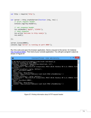 74
Run this code and open the browser application. Send a request to the server, for instance
http://localhost:8084/. Then look at your console application. You will get a program output as
shown in Figure 57.
Printing information about HTTP request header
var http = require('http');
var server = http.createServer(function (req, res) {
// print request header
console.log(req.headers);
// set response header
res.setHeader('AppId','123456');
// send response
res.write('Welcome to http nodejs');
res.end();
});
server.listen(8084);
console.log('Server is running on port 8084');
 