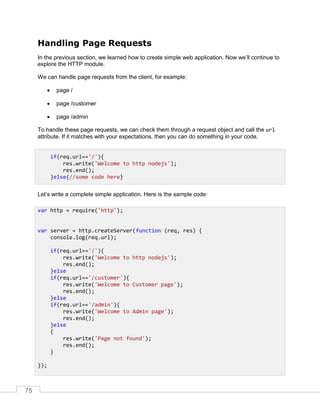 75
Handling Page Requests
In the previous section, we learned how to create simple web application. Now we’ll continue to
explore the HTTP module.
We can handle page requests from the client, for example:
 page /
 page /customer
 page /admin
To handle these page requests, we can check them through a request object and call the url
attribute. If it matches with your expectations, then you can do something in your code.
Let’s write a complete simple application. Here is the sample code:
if(req.url=='/'){
res.write('Welcome to http nodejs');
res.end();
}else{//some code here}
var http = require('http');
var server = http.createServer(function (req, res) {
console.log(req.url);
if(req.url=='/'){
res.write('Welcome to http nodejs');
res.end();
}else
if(req.url=='/customer'){
res.write('Welcome to Customer page');
res.end();
}else
if(req.url=='/admin'){
res.write('Welcome to Admin page');
res.end();
}else
{
res.write('Page not found');
res.end();
}
});
 