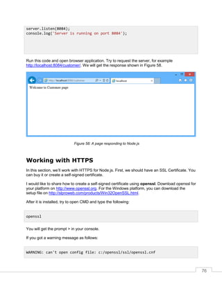 76
Run this code and open browser application. Try to request the server, for example
http://localhost:8084/customer/. We will get the response shown in Figure 58.
A page responding to Node.js
Working with HTTPS
In this section, we’ll work with HTTPS for Node.js. First, we should have an SSL Certificate. You
can buy it or create a self-signed certificate.
I would like to share how to create a self-signed certificate using openssl. Download openssl for
your platform on http://www.openssl.org. For the Windows platform, you can download the
setup file on http://slproweb.com/products/Win32OpenSSL.html.
After it is installed, try to open CMD and type the following:
You will get the prompt > in your console.
If you got a warning message as follows:
server.listen(8084);
console.log('Server is running on port 8084');
openssl
WARNING: can't open config file: c:/openssl/ssl/openssl.cnf
 