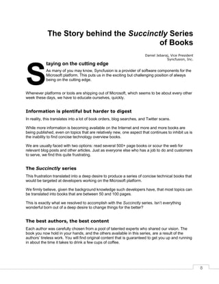 8
The Story behind the Succinctly Series
of Books
Daniel Jebaraj, Vice President
Syncfusion, Inc.
taying on the cutting edge
As many of you may know, Syncfusion is a provider of software components for the
Microsoft platform. This puts us in the exciting but challenging position of always
being on the cutting edge.
Whenever platforms or tools are shipping out of Microsoft, which seems to be about every other
week these days, we have to educate ourselves, quickly.
Information is plentiful but harder to digest
In reality, this translates into a lot of book orders, blog searches, and Twitter scans.
While more information is becoming available on the Internet and more and more books are
being published, even on topics that are relatively new, one aspect that continues to inhibit us is
the inability to find concise technology overview books.
We are usually faced with two options: read several 500+ page books or scour the web for
relevant blog posts and other articles. Just as everyone else who has a job to do and customers
to serve, we find this quite frustrating.
The Succinctly series
This frustration translated into a deep desire to produce a series of concise technical books that
would be targeted at developers working on the Microsoft platform.
We firmly believe, given the background knowledge such developers have, that most topics can
be translated into books that are between 50 and 100 pages.
This is exactly what we resolved to accomplish with the Succinctly series. Isn’t everything
wonderful born out of a deep desire to change things for the better?
The best authors, the best content
Each author was carefully chosen from a pool of talented experts who shared our vision. The
book you now hold in your hands, and the others available in this series, are a result of the
authors’ tireless work. You will find original content that is guaranteed to get you up and running
in about the time it takes to drink a few cups of coffee.
S
 