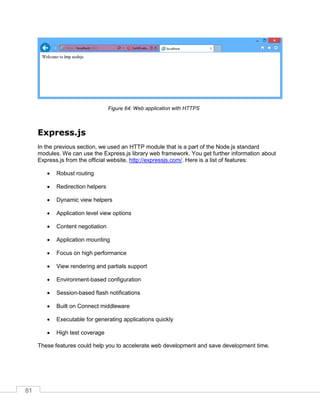 81
Web application with HTTPS
Express.js
In the previous section, we used an HTTP module that is a part of the Node.js standard
modules. We can use the Express.js library web framework. You get further information about
Express.js from the official website, http://expressjs.com/. Here is a list of features:
 Robust routing
 Redirection helpers
 Dynamic view helpers
 Application level view options
 Content negotiation
 Application mounting
 Focus on high performance
 View rendering and partials support
 Environment-based configuration
 Session-based flash notifications
 Built on Connect middleware
 Executable for generating applications quickly
 High test coverage
These features could help you to accelerate web development and save development time.
 