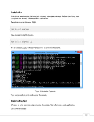 82
Installation
The simple way to install Express.js is by using your npm manager. Before executing, your
computer has already connected with the internet.
Type this command in your CMD:
You also can install it globally.
If it is successful, you will see the response as shown in Figure 65.
Installing Expressjs
Now we’re ready to write code using Express.js.
Getting Started
We start to write a simple program using Express.js. We will create a web application.
Let’s write this code:
npm install express
npm install express -g
 
