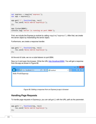 83
First, we include the Express.js module by calling require(‘express’). After that, we create
the server object by instantiating the server object.
Furthermore, we create a response handler.
At the end of code, we run a code listener on port 8084.
Now run it and open the browser. Write the URL http://localhost:8084/. You will get a response
from the app as shown in Figure 66.
Getting a response from an Express.js app in browser
Handling Page Requests
To handle page requests in Express.js, you can call get() with the URL path as the parameter.
var express = require('express');
var app = express();
app.get('/', function(req, res){
res.send('Hello World Expressjs');
});
app.listen(8084);
console.log('Server is running on port 8084');
app.get('/', function(req, res){
res.send('Hello World Expressjs');
});
app.get('/', function(req, res){
res.send('Hello World Expressjs');
});
 