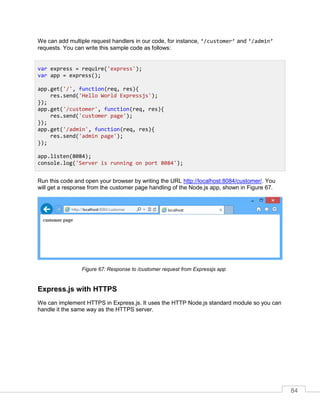 84
We can add multiple request handlers in our code, for instance, ‘/customer’ and ‘/admin’
requests. You can write this sample code as follows:
Run this code and open your browser by writing the URL http://localhost:8084/customer/. You
will get a response from the customer page handling of the Node.js app, shown in Figure 67.
Response to /customer request from Expressjs app
Express.js with HTTPS
We can implement HTTPS in Express.js. It uses the HTTP Node.js standard module so you can
handle it the same way as the HTTPS server.
var express = require('express');
var app = express();
app.get('/', function(req, res){
res.send('Hello World Expressjs');
});
app.get('/customer', function(req, res){
res.send('customer page');
});
app.get('/admin', function(req, res){
res.send('admin page');
});
app.listen(8084);
console.log('Server is running on port 8084');
 