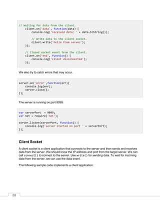 89
We also try to catch errors that may occur.
The server is running on port 9099.
Client Socket
A client socket is a client application that connects to the server and then sends and receives
data from the server. We should know the IP address and port from the target server. We can
call connect() to connect to the server. Use write() for sending data. To wait for incoming
data from the server, we can use the data event.
The following sample code implements a client application:
// Waiting for data from the client.
client.on('data', function(data) {
console.log('received data: ' + data.toString());
// Write data to the client socket.
client.write('hello from server');
});
// Closed socket event from the client.
client.on('end', function() {
console.log('client disconnected');
});
server.on('error',function(err){
console.log(err);
server.close();
});
var serverPort = 9099;
var net = require('net');
server.listen(serverPort, function() {
console.log('server started on port ' + serverPort);
});
 