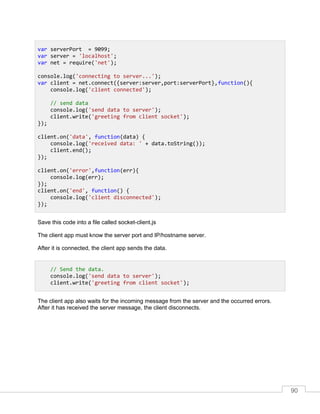 90
Save this code into a file called socket-client.js
The client app must know the server port and IP/hostname server.
After it is connected, the client app sends the data.
The client app also waits for the incoming message from the server and the occurred errors.
After it has received the server message, the client disconnects.
var serverPort = 9099;
var server = 'localhost';
var net = require('net');
console.log('connecting to server...');
var client = net.connect({server:server,port:serverPort},function(){
console.log('client connected');
// send data
console.log('send data to server');
client.write('greeting from client socket');
});
client.on('data', function(data) {
console.log('received data: ' + data.toString());
client.end();
});
client.on('error',function(err){
console.log(err);
});
client.on('end', function() {
console.log('client disconnected');
});
// Send the data.
console.log('send data to server');
client.write('greeting from client socket');
 