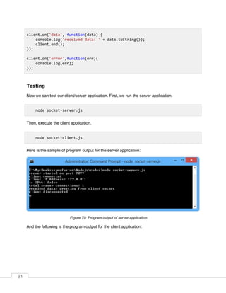 91
Testing
Now we can test our client/server application. First, we run the server application.
Then, execute the client application.
Here is the sample of program output for the server application:
Program output of server application
And the following is the program output for the client application:
client.on('data', function(data) {
console.log('received data: ' + data.toString());
client.end();
});
client.on('error',function(err){
console.log(err);
});
node socket-server.js
node socket-client.js
 