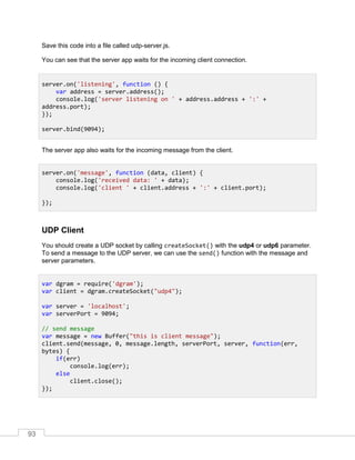 93
Save this code into a file called udp-server.js.
You can see that the server app waits for the incoming client connection.
The server app also waits for the incoming message from the client.
UDP Client
You should create a UDP socket by calling createSocket() with the udp4 or udp6 parameter.
To send a message to the UDP server, we can use the send() function with the message and
server parameters.
server.on('listening', function () {
var address = server.address();
console.log('server listening on ' + address.address + ':' +
address.port);
});
server.bind(9094);
server.on('message', function (data, client) {
console.log('received data: ' + data);
console.log('client ' + client.address + ':' + client.port);
});
var dgram = require('dgram');
var client = dgram.createSocket("udp4");
var server = 'localhost';
var serverPort = 9094;
// send message
var message = new Buffer("this is client message");
client.send(message, 0, message.length, serverPort, server, function(err,
bytes) {
if(err)
console.log(err);
else
client.close();
});
 
